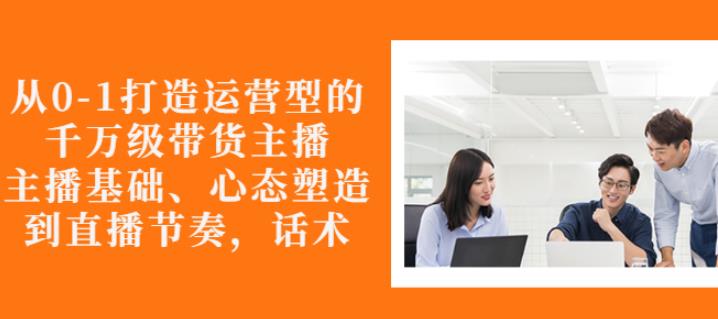从0-1打造运营型的带货主播：主播基础、心态塑造，能力培养到直播节奏，话术进行全面讲解-创想网