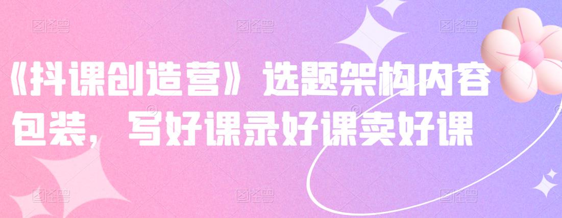 《抖课创造营》选题架构内容包装，写好课录好课卖好课-创想网