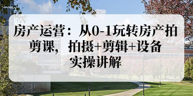 房产运营：从0-1玩转房产拍剪课，拍摄 剪辑 设备，实操讲解（价值899）-创想网