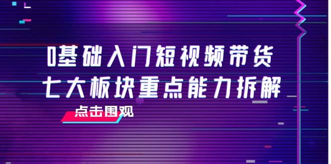 0基础入门短视频带货，七大板块重点能力拆解，7节精品课4小时干货-创想网