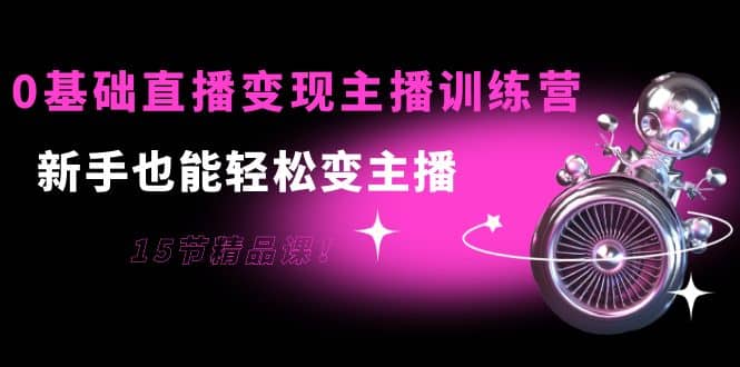 0基础直播变现主播训练营：新手也能轻松变主播，15节精品课-创想网
