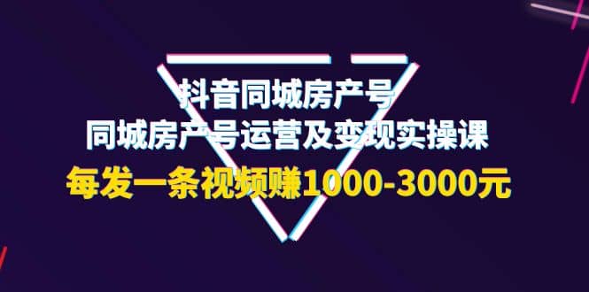 抖音同城房产号，同城房产号运营及变现实操课，每发一条视频赚1000-3000元-创想网
