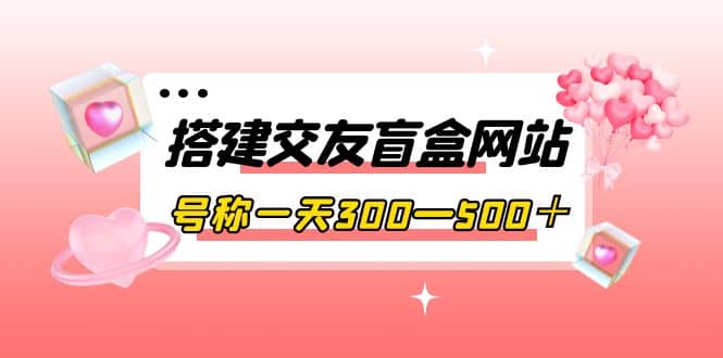 搭建交友盲盒网站，号称一天300—500＋【源码 教程】-创想网