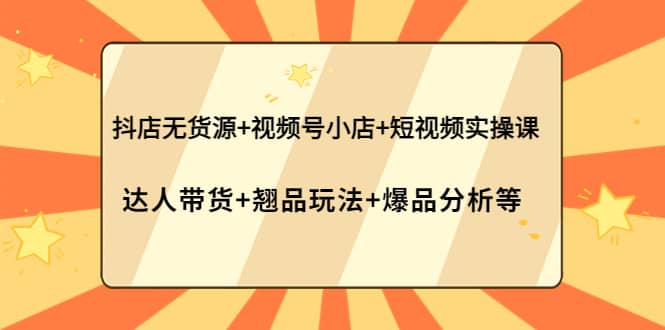 抖店无货源 视频号小店 短视频实操课：达人带货 翘品玩法 爆品分析等-创想网
