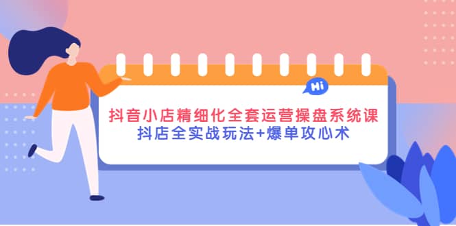 抖音小店精细化全套运营操盘系统课，抖店全实战玩法 爆单攻心术-创想网