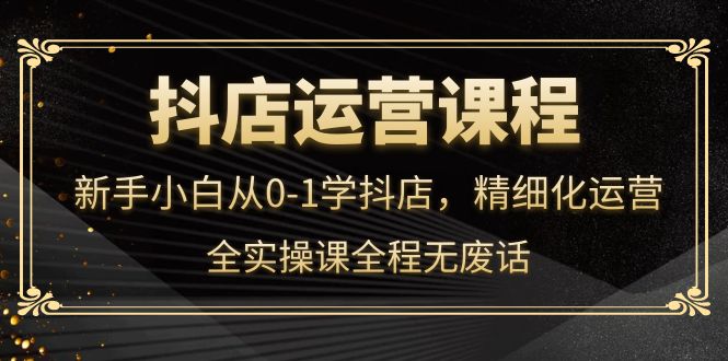 抖店运营，新手小白从0-1学抖店，精细化运营，全实操课全程无废话-创想网
