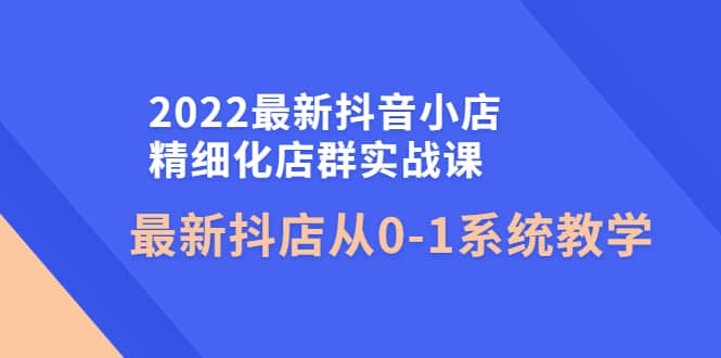 2022最新抖音小店精细化店群实战课，最新抖店从0-1系统教学-创想网