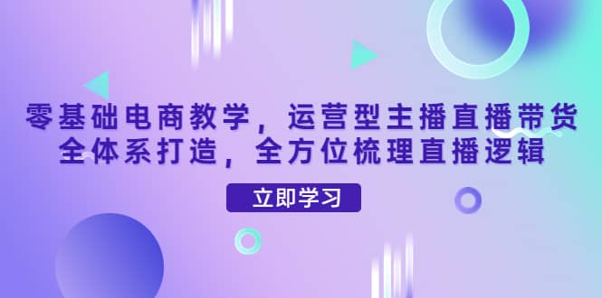 零基础电商教学，运营型主播直播带货全体系打造，全方位梳理直播逻辑-创想网