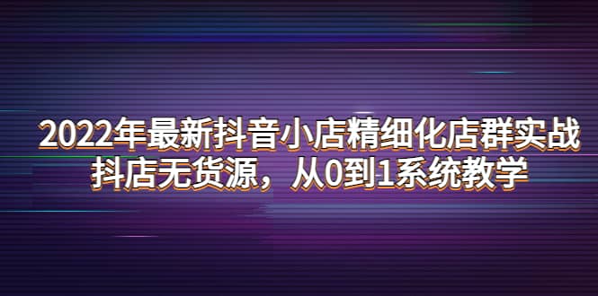 2022年最新抖音小店精细化店群实战，抖店无货源，从0到1系统教学-创想网