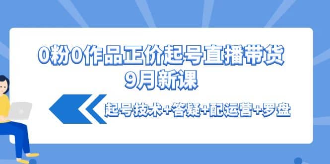 0粉0作品正价起号直播带货9月新课：起号技术 答疑 配运营 罗盘-创想网