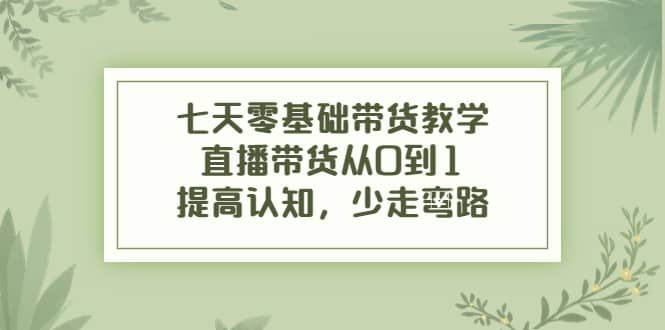 七天零基础带货教学，直播带货从0到1，提高认知，少走弯路-创想网