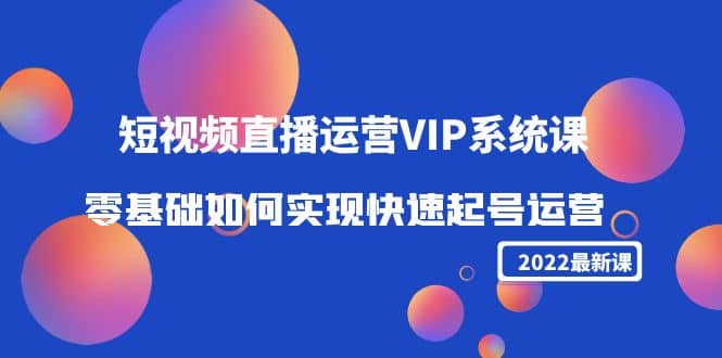 2022短视频直播运营VIP系统课：零基础如何实现快速起号运营（价值2999）-创想网