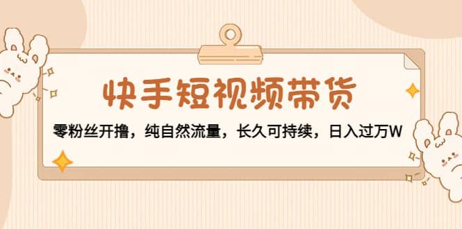 快手短视频带货：零粉丝开撸，纯自然流量，长久可持续-创想网