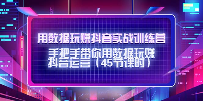 用数据玩赚抖音实战训练营：手把手带你用数据玩赚抖音运营（45节课时）-创想网