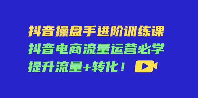 抖音操盘手进阶训练课：抖音电商流量运营必学，提升流量 转化-创想网