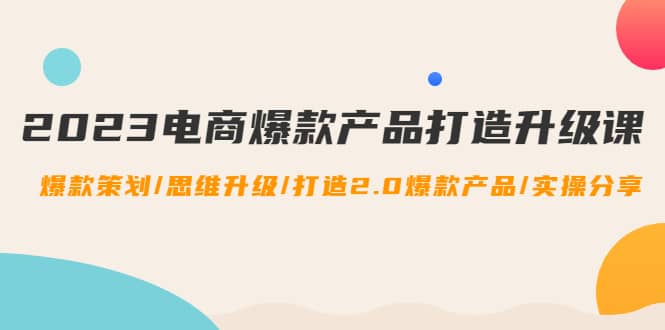 2023电商爆款产品打造升级课：爆款策划/思维升级/打造2.0爆款产品/【推荐】-创想网
