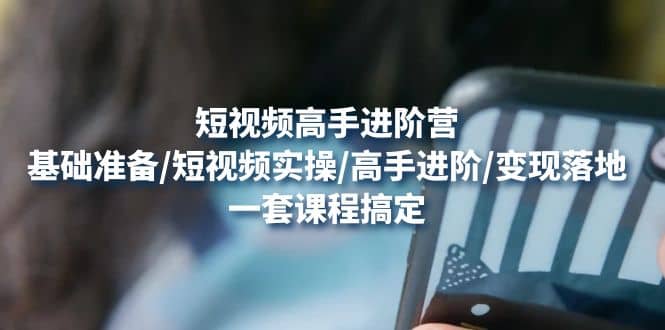 短视频高手进阶营：基础准备/短视频实操/高手进阶/变现落地，一套搞定-创想网