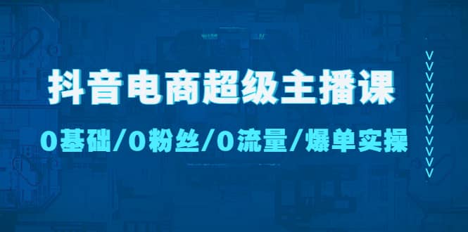 抖音电商超级主播课：0基础、0粉丝、0流量、爆单实操-创想网