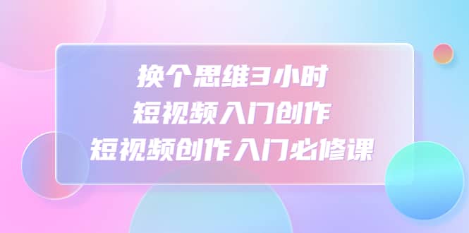 换个思维3小时短视频入门创作，短视频创作入门必修课-创想网