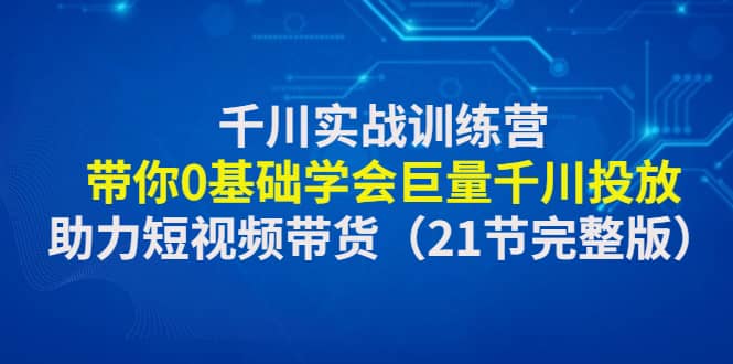 千川实战训练营：带你0基础学会巨量千川投放，助力短视频带货（21节完整版）-创想网