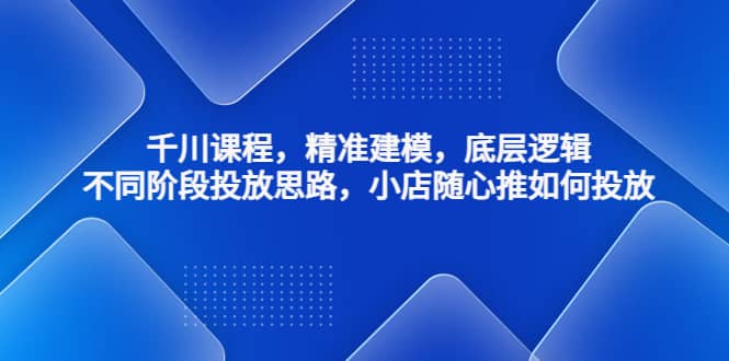 千川课程，精准建模，底层逻辑，不同阶段投放思路，小店随心推如何投放-创想网