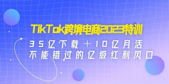 TikTok跨境电商2023特训：35亿下载＋10亿月活，不能错过的亿级红利风口-创想网