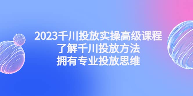 2023千川投放实操高级课程：了解千川投放方法，拥有专业投放思维-创想网