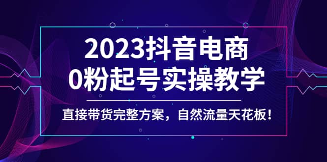 2023抖音电商0粉起号实操教学，直接带货完整方案，自然流量天花板-创想网