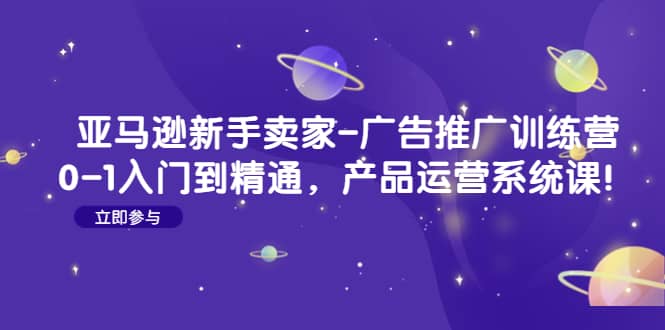 亚马逊新手卖家-广告推广训练营：0-1入门到精通，产品运营系统课-创想网