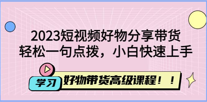 2023短视频好物分享带货，好物带货高级课程，轻松一句点拨，小白快速上手-创想网