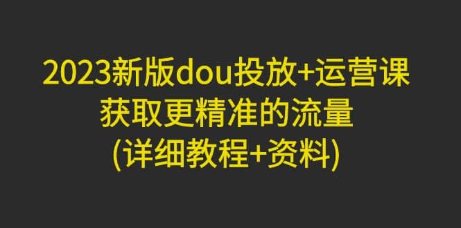 2023新版dou投放 运营课：获取更精准的流量(详细教程 资料)无水印-创想网