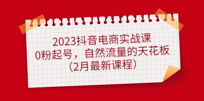2023抖音电商实战课：0粉起号，自然流量的天花板（2月最新课程）-创想网