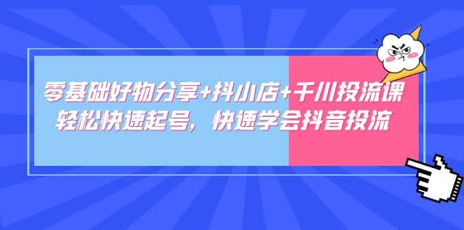 零基础好物分享 抖小店 千川投流课：轻松快速起号，快速学会抖音投流-创想网