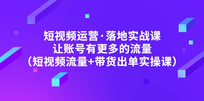 短视频运营·落地实战课 让账号有更多的流量（短视频流量 带货出单实操）-创想网