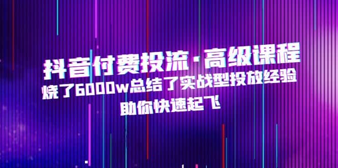 抖音付费投流·高级课程，烧了6000w总结了实战型投放经验，助你快速起飞-创想网