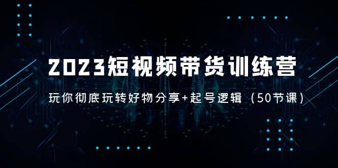 2023短视频带货训练营：带你彻底玩转好物分享 起号逻辑（50节课）-创想网