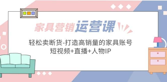 家具营销·运营实战 轻松卖断货-打造高销量的家具账号(短视频 直播 人物IP)-创想网