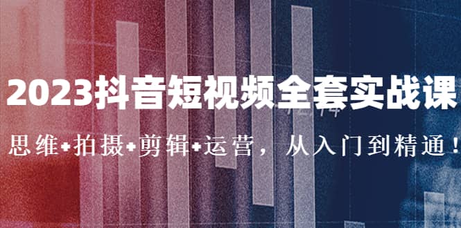 2023抖音短视频全套实战课：思维 拍摄 剪辑 运营，从入门到精通-创想网