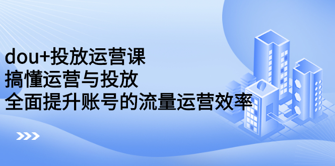 dou 投放运营课：搞懂运营与投放，全面提升账号的流量运营效率-创想网
