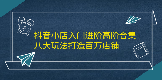 抖音小店入门进阶高阶合集，八大玩法打造百万店铺-创想网