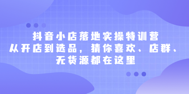 抖音小店落地实操特训营，从开店到选品，猜你喜欢、店群、无货源都在这里-创想网