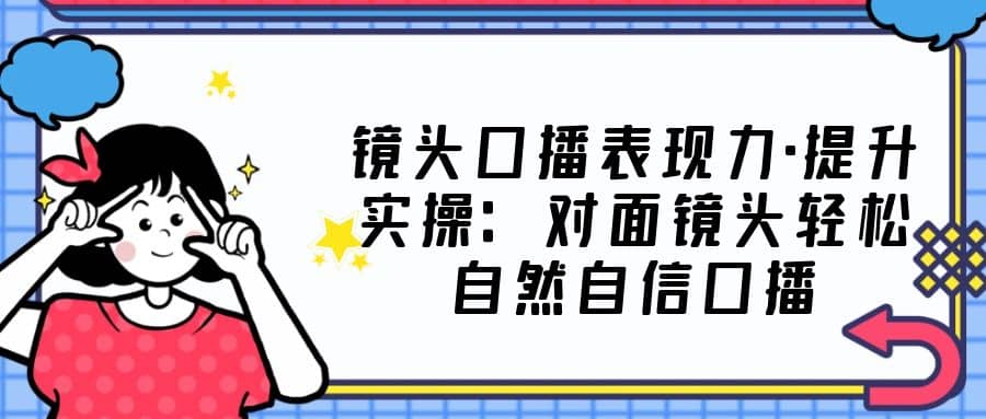 镜头口播表现力·提升实操：对面镜头轻松自然自信口播（23节课）-创想网