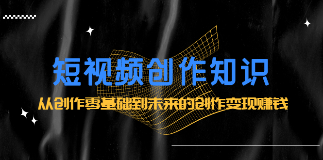 短视频创作知识：从创作零基础到未来的创作变现赚钱-创想网