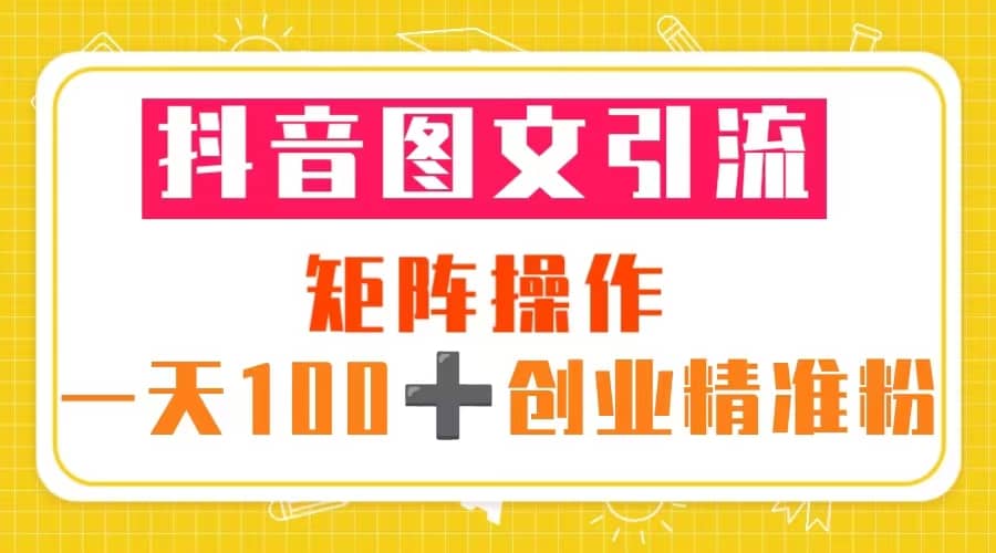 抖音图文引流 矩阵操作 一天100 创业精准粉（5节视频课 素材模板）-创想网