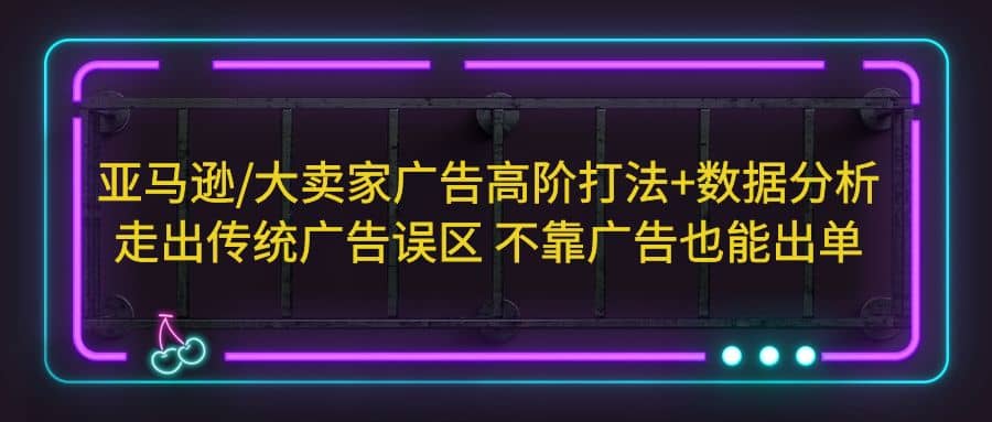 亚马逊/大卖家广告高阶打法 数据分析，走出传统广告误区 不靠广告也能出单-创想网