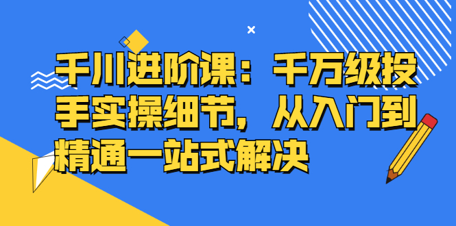 千川进阶课：千川投放细节实操，从入门到精通一站式解决-创想网