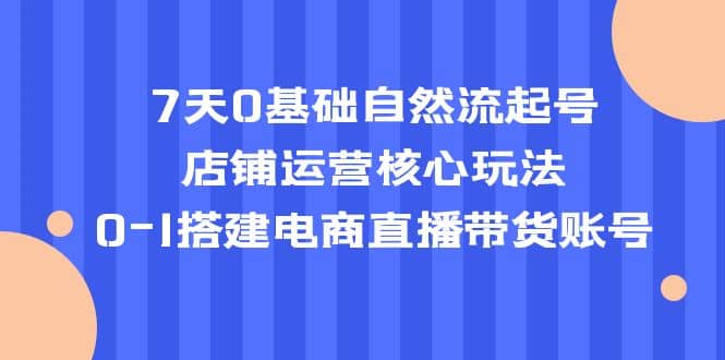 7天0基础自然流起号，店铺运营核心玩法，0-1搭建电商直播带货账号-创想网