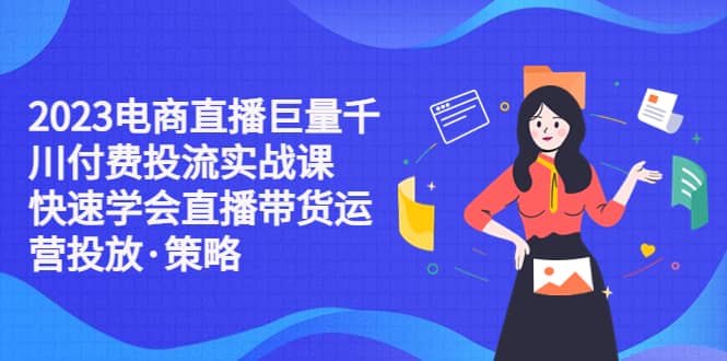 2023电商直播巨量千川付费投流实战课，快速学会直播带货运营投放·策略-创想网