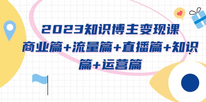 2023知识博主变现实战进阶课：商业篇 流量篇 直播篇 知识篇 运营篇-创想网