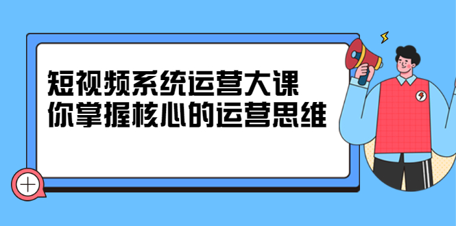 短视频系统运营大课，你掌握核心的运营思维 价值7800元-创想网